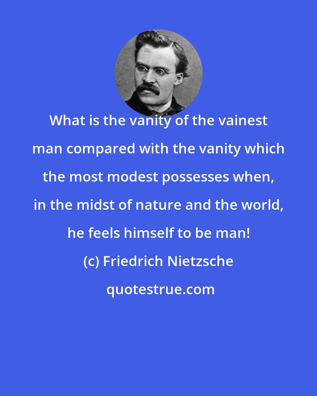 Friedrich Nietzsche: What is the vanity of the vainest man compared with the vanity which the most modest possesses when, in the midst of nature and the world, he feels himself to be man!