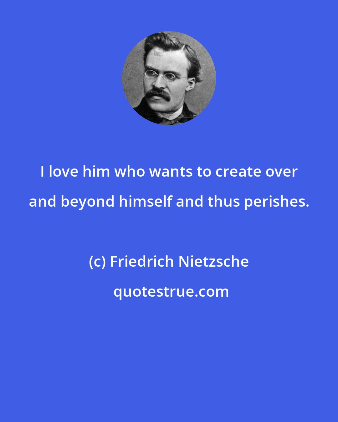 Friedrich Nietzsche: I love him who wants to create over and beyond himself and thus perishes.