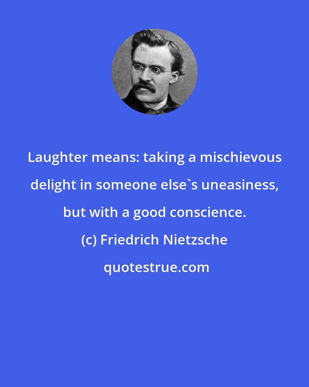 Friedrich Nietzsche: Laughter means: taking a mischievous delight in someone else's uneasiness, but with a good conscience.