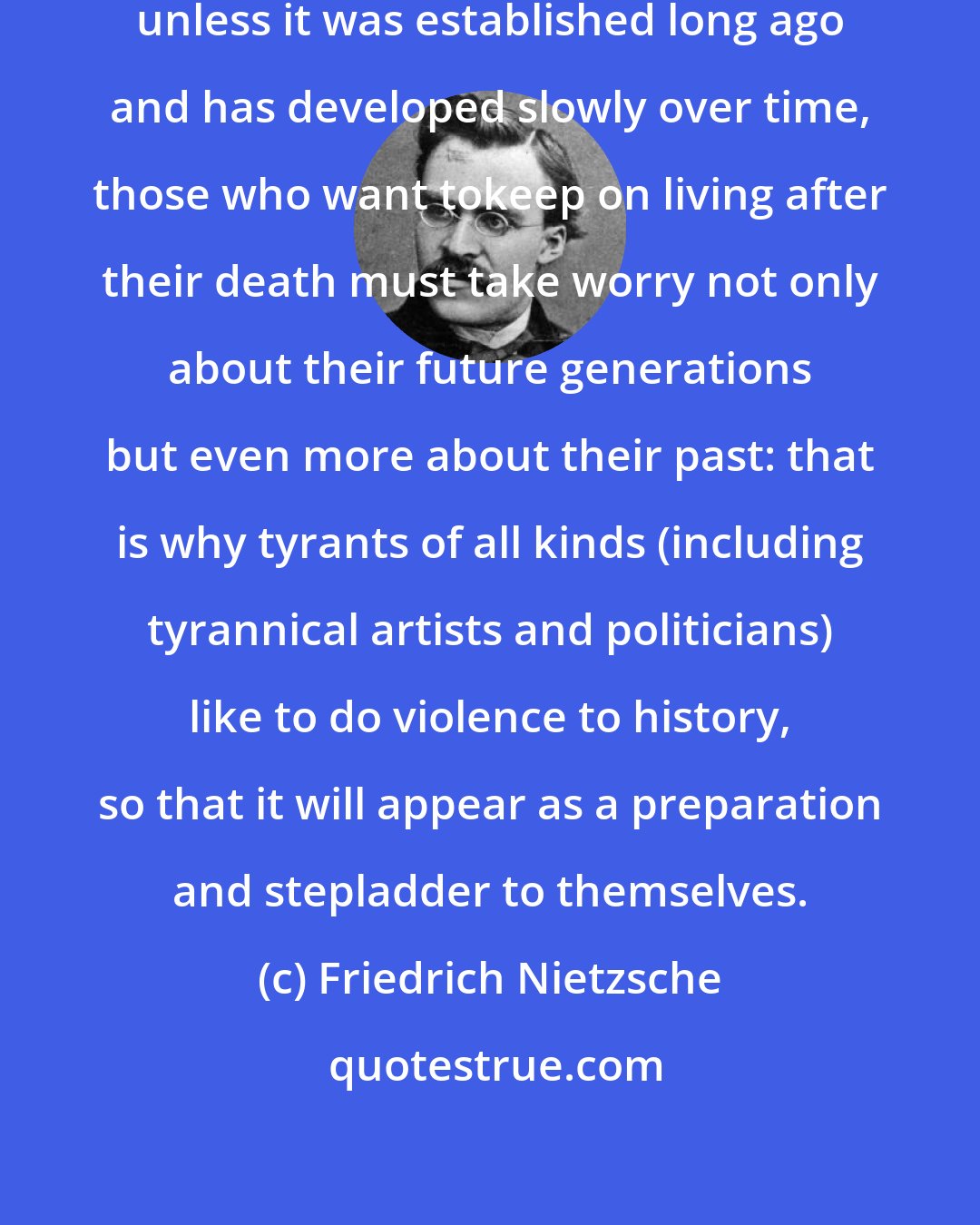 Friedrich Nietzsche: Since men do not really respect anything unless it was established long ago and has developed slowly over time, those who want tokeep on living after their death must take worry not only about their future generations but even more about their past: that is why tyrants of all kinds (including tyrannical artists and politicians) like to do violence to history, so that it will appear as a preparation and stepladder to themselves.