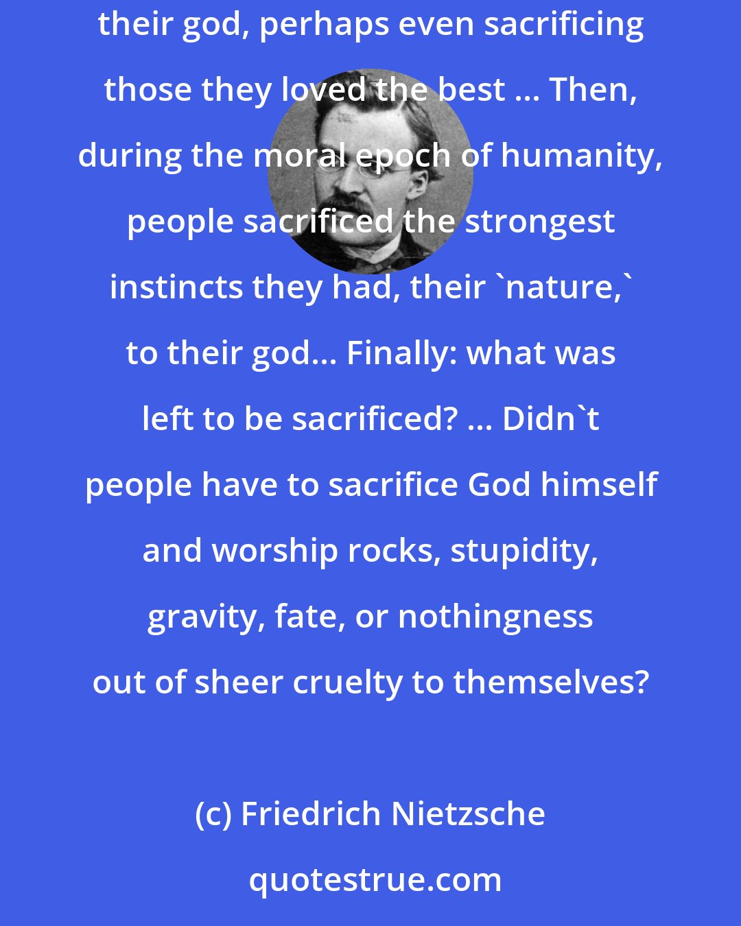 Friedrich Nietzsche: There is a great ladder of religious cruelty, and, of its many rungs, three are the most important. People used to make human sacrifices to their god, perhaps even sacrificing those they loved the best ... Then, during the moral epoch of humanity, people sacrificed the strongest instincts they had, their 'nature,' to their god... Finally: what was left to be sacrificed? ... Didn't people have to sacrifice God himself and worship rocks, stupidity, gravity, fate, or nothingness out of sheer cruelty to themselves?