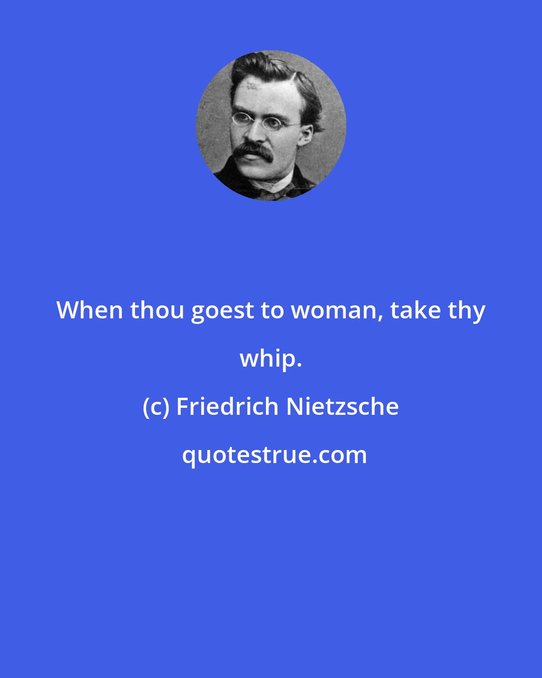 Friedrich Nietzsche: When thou goest to woman, take thy whip.