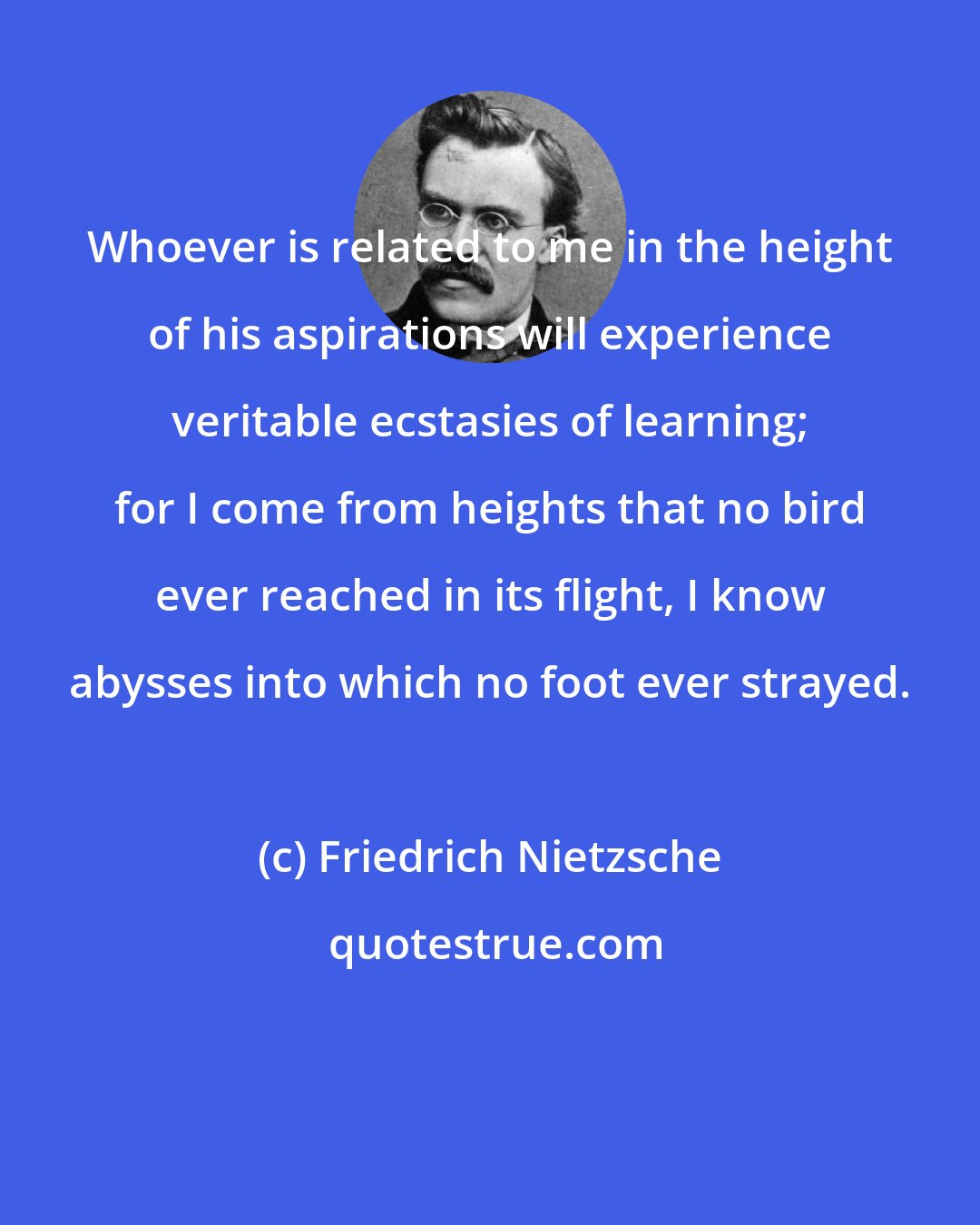 Friedrich Nietzsche: Whoever is related to me in the height of his aspirations will experience veritable ecstasies of learning; for I come from heights that no bird ever reached in its flight, I know abysses into which no foot ever strayed.