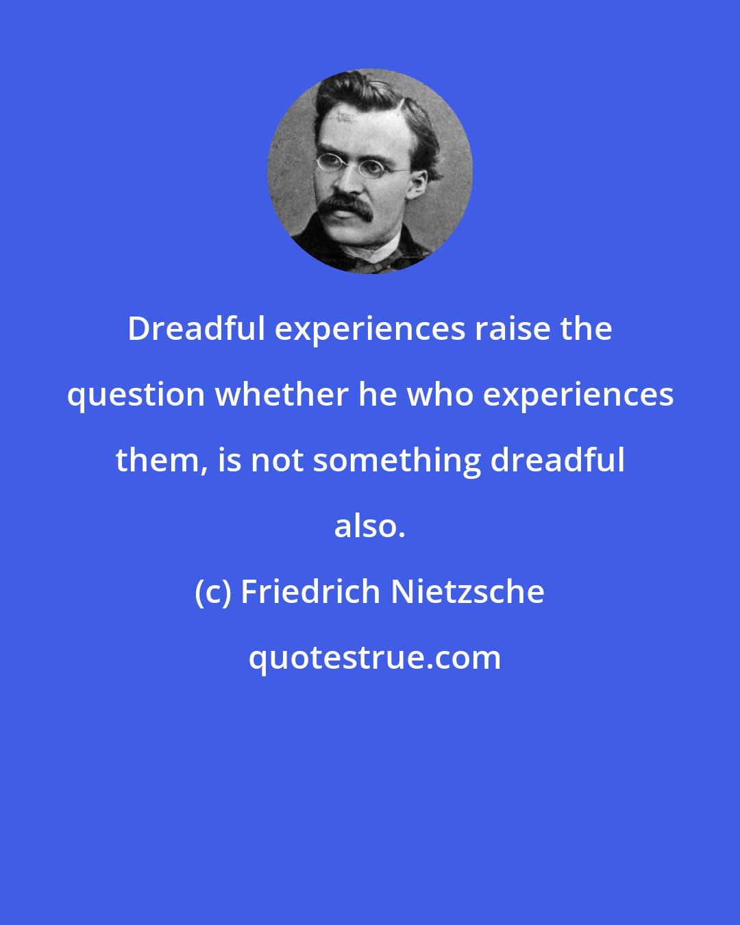 Friedrich Nietzsche: Dreadful experiences raise the question whether he who experiences them, is not something dreadful also.