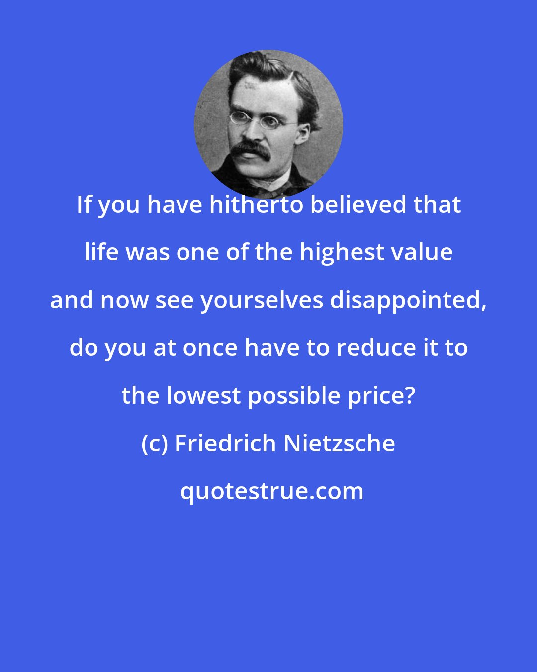 Friedrich Nietzsche: If you have hitherto believed that life was one of the highest value and now see yourselves disappointed, do you at once have to reduce it to the lowest possible price?