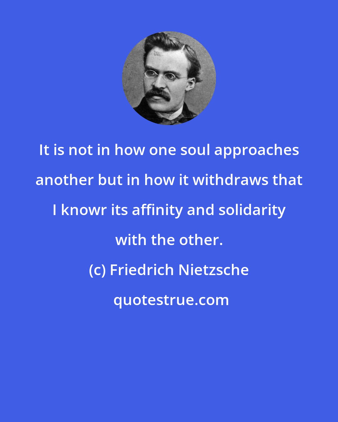 Friedrich Nietzsche: It is not in how one soul approaches another but in how it withdraws that I knowr its affinity and solidarity with the other.