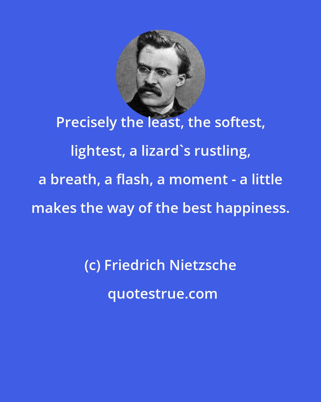 Friedrich Nietzsche: Precisely the least, the softest, lightest, a lizard's rustling, a breath, a flash, a moment - a little makes the way of the best happiness.