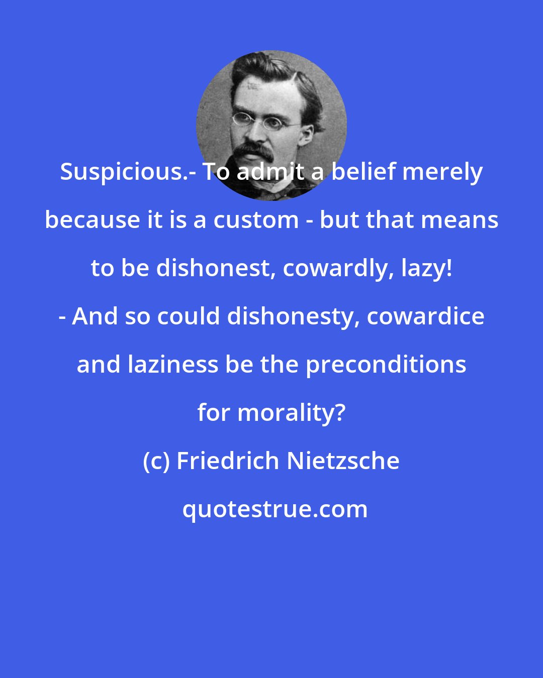 Friedrich Nietzsche: Suspicious.- To admit a belief merely because it is a custom - but that means to be dishonest, cowardly, lazy! - And so could dishonesty, cowardice and laziness be the preconditions for morality?