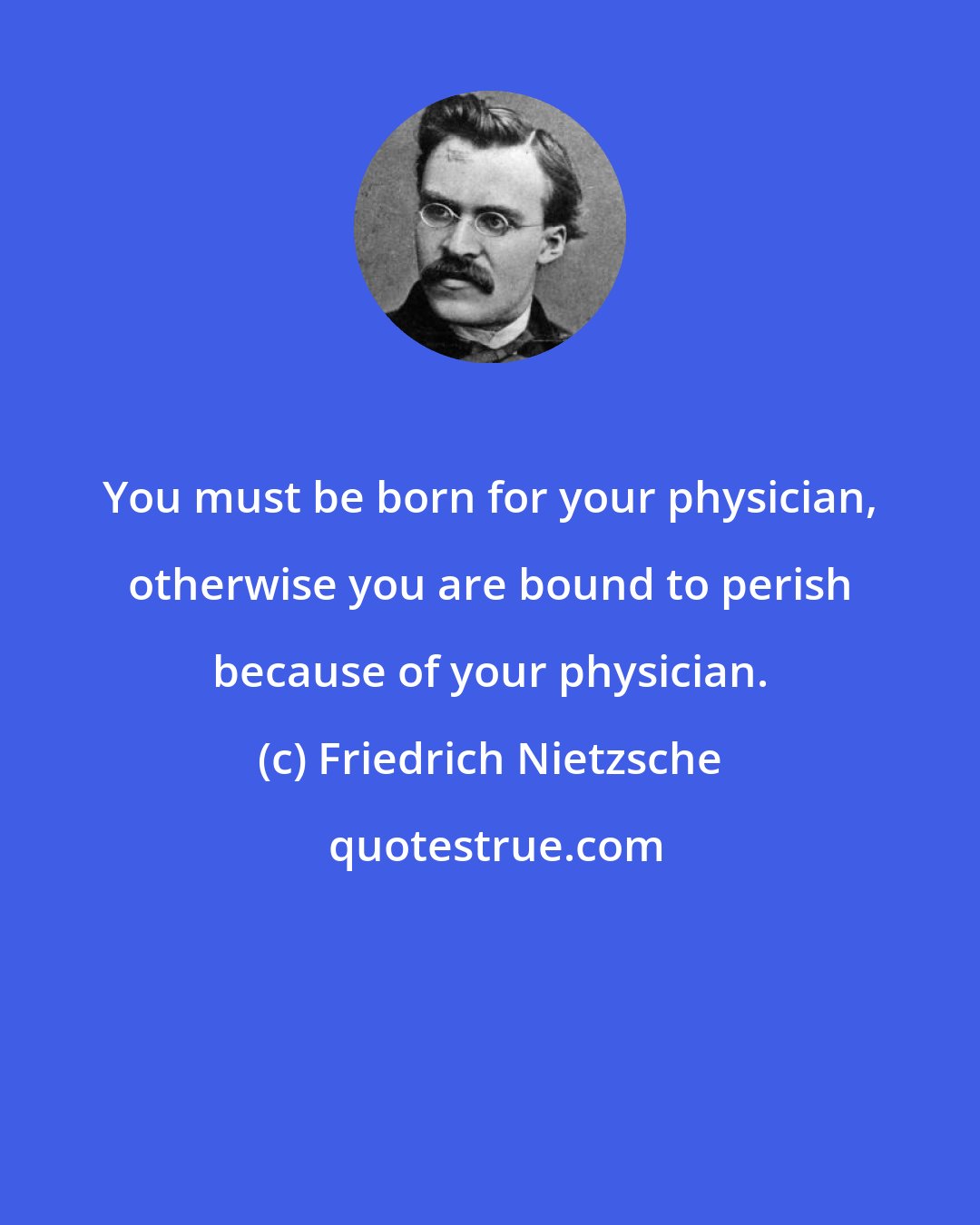 Friedrich Nietzsche: You must be born for your physician, otherwise you are bound to perish because of your physician.