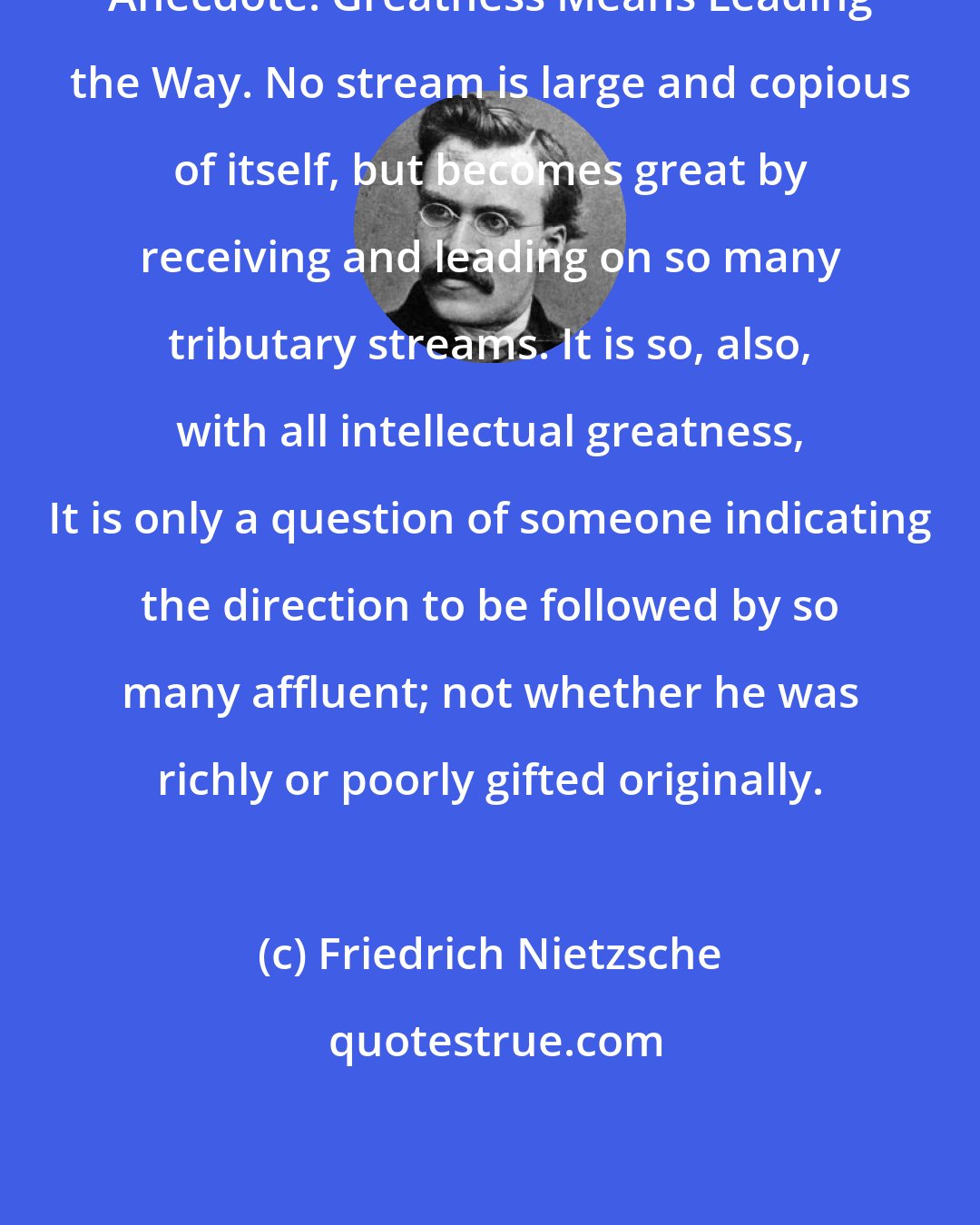 Friedrich Nietzsche: Anecdote: Greatness Means Leading the Way. No stream is large and copious of itself, but becomes great by receiving and leading on so many tributary streams. It is so, also, with all intellectual greatness, It is only a question of someone indicating the direction to be followed by so many affluent; not whether he was richly or poorly gifted originally.