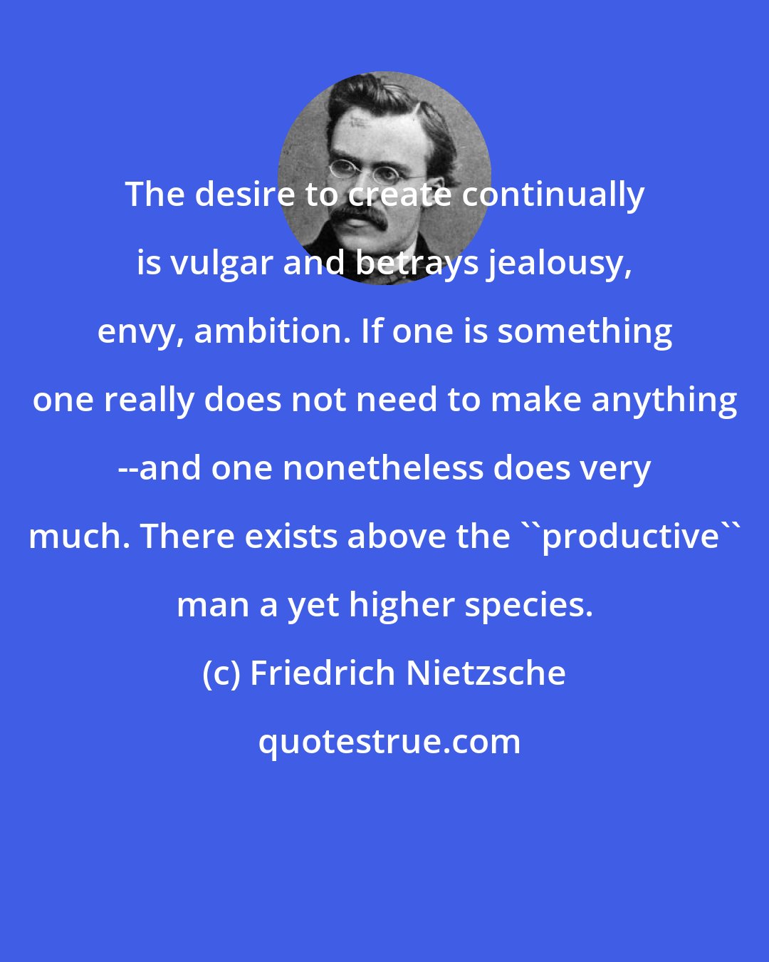 Friedrich Nietzsche: The desire to create continually is vulgar and betrays jealousy, envy, ambition. If one is something one really does not need to make anything --and one nonetheless does very much. There exists above the ''productive'' man a yet higher species.