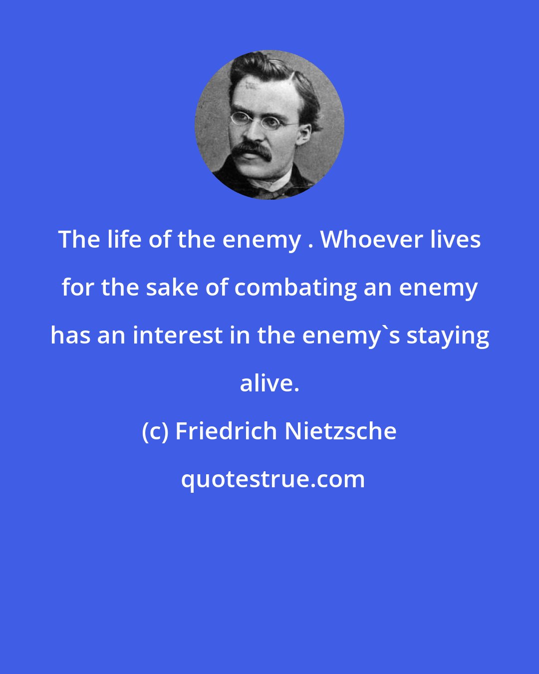 Friedrich Nietzsche: The life of the enemy . Whoever lives for the sake of combating an enemy has an interest in the enemy's staying alive.