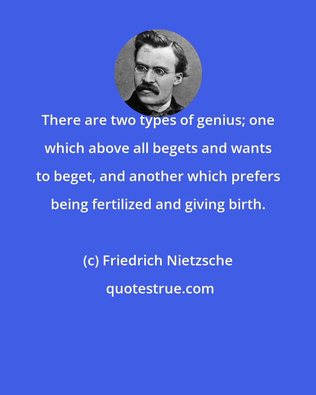 Friedrich Nietzsche: There are two types of genius; one which above all begets and wants to beget, and another which prefers being fertilized and giving birth.