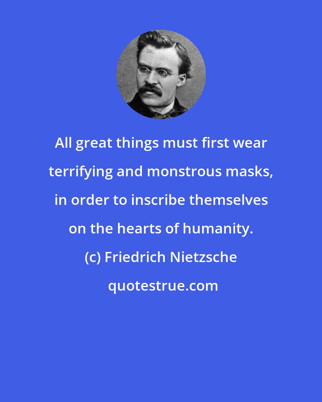 Friedrich Nietzsche: All great things must first wear terrifying and monstrous masks, in order to inscribe themselves on the hearts of humanity.