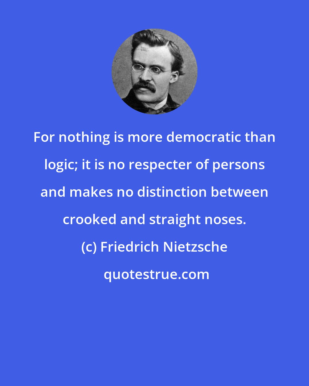 Friedrich Nietzsche: For nothing is more democratic than logic; it is no respecter of persons and makes no distinction between crooked and straight noses.