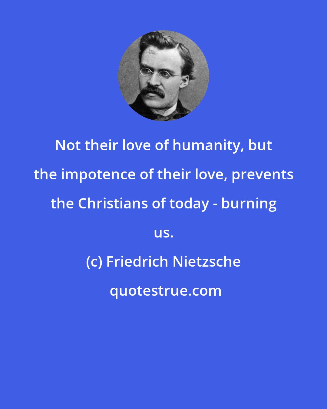 Friedrich Nietzsche: Not their love of humanity, but the impotence of their love, prevents the Christians of today - burning us.