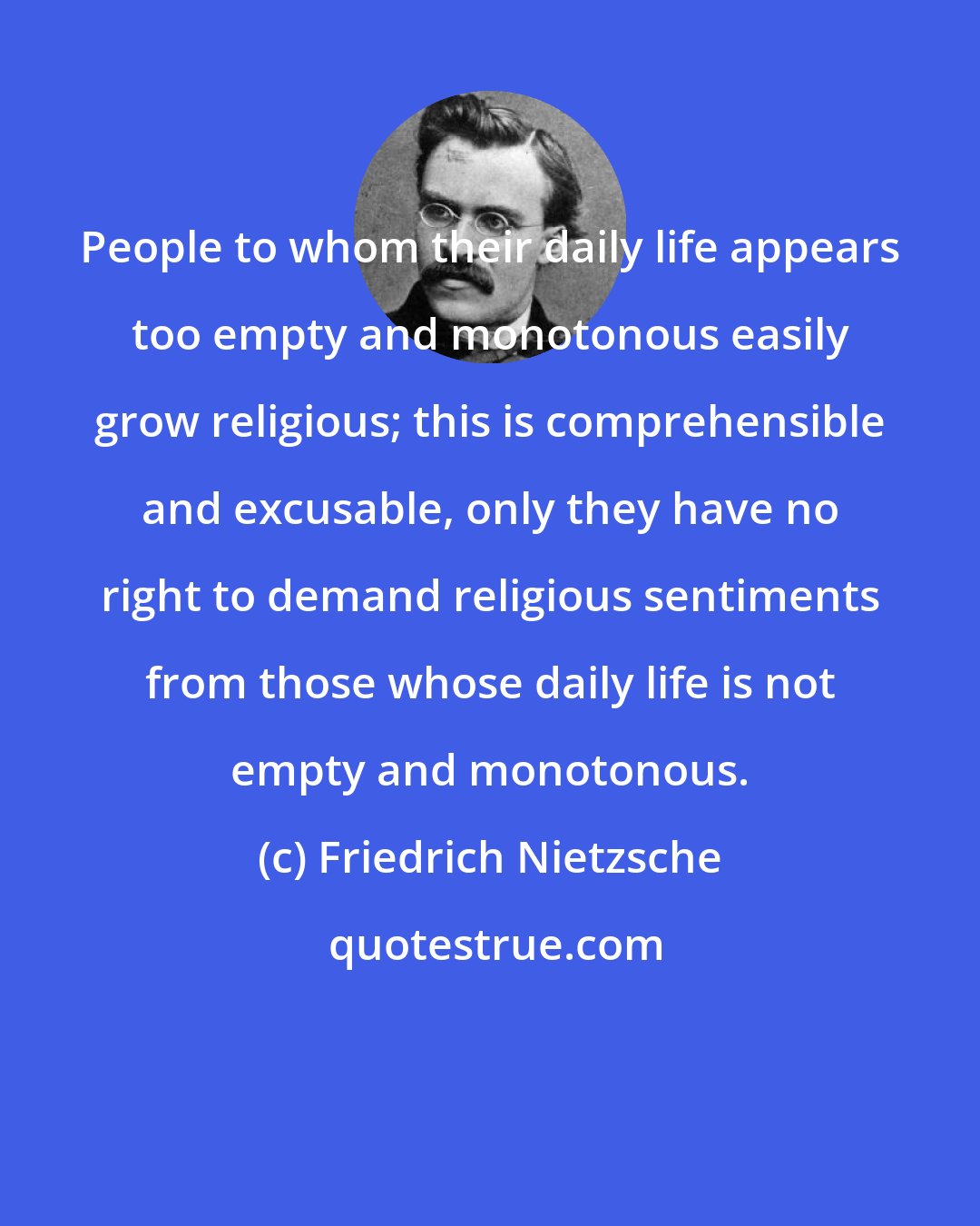 Friedrich Nietzsche: People to whom their daily life appears too empty and monotonous easily grow religious; this is comprehensible and excusable, only they have no right to demand religious sentiments from those whose daily life is not empty and monotonous.