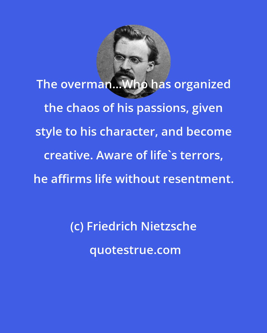 Friedrich Nietzsche: The overman...Who has organized the chaos of his passions, given style to his character, and become creative. Aware of life's terrors, he affirms life without resentment.