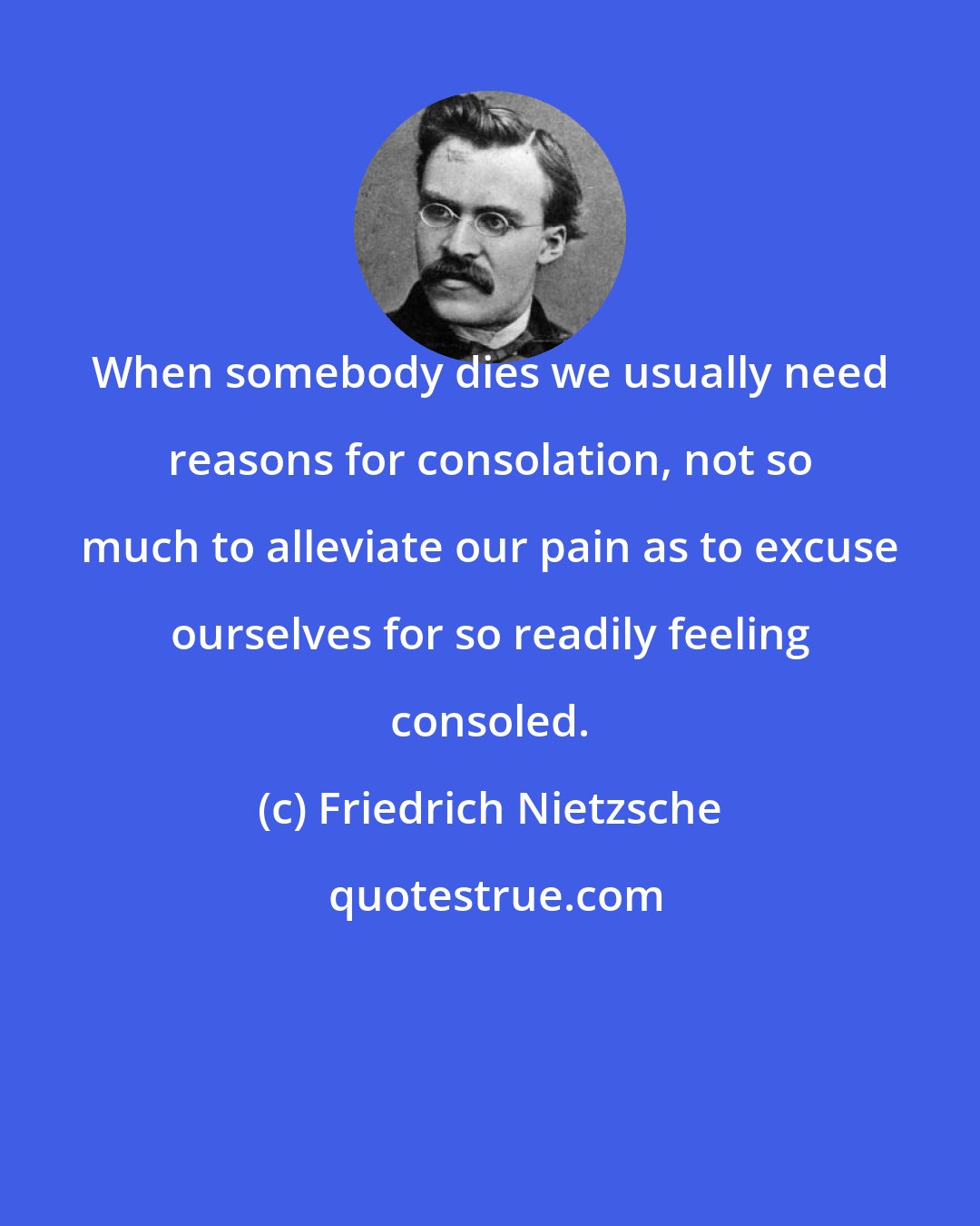 Friedrich Nietzsche: When somebody dies we usually need reasons for consolation, not so much to alleviate our pain as to excuse ourselves for so readily feeling consoled.