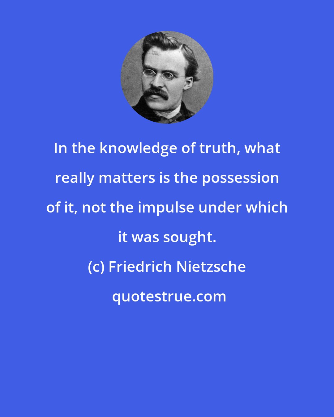 Friedrich Nietzsche: In the knowledge of truth, what really matters is the possession of it, not the impulse under which it was sought.