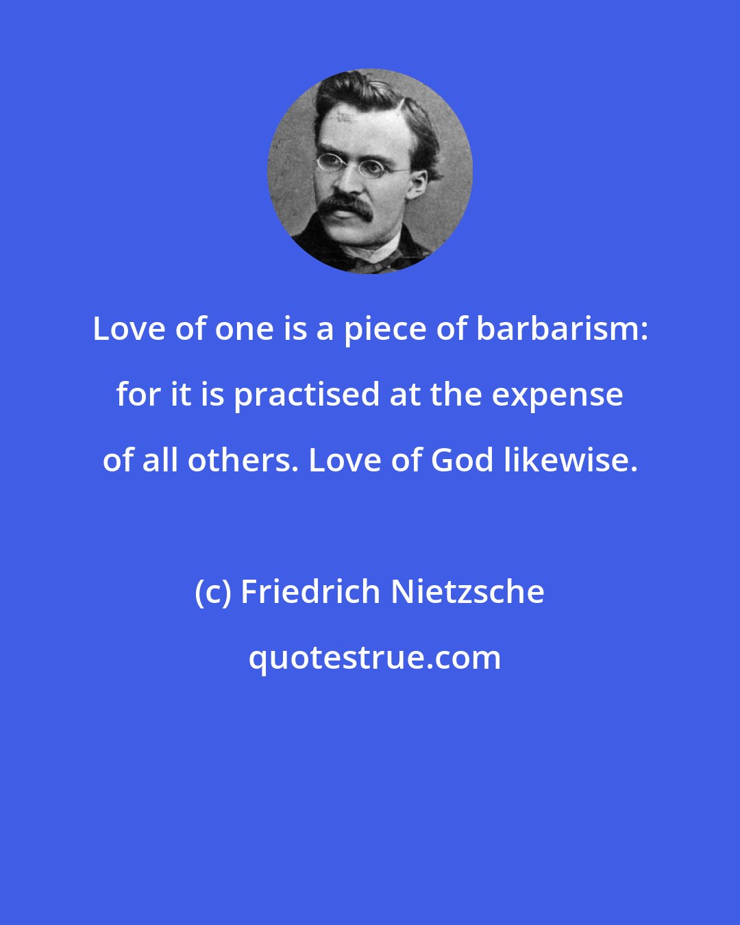 Friedrich Nietzsche: Love of one is a piece of barbarism: for it is practised at the expense of all others. Love of God likewise.