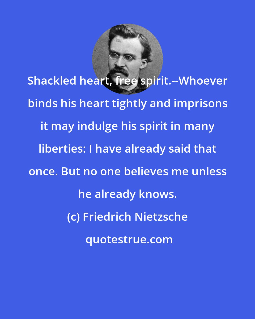 Friedrich Nietzsche: Shackled heart, free spirit.--Whoever binds his heart tightly and imprisons it may indulge his spirit in many liberties: I have already said that once. But no one believes me unless he already knows.