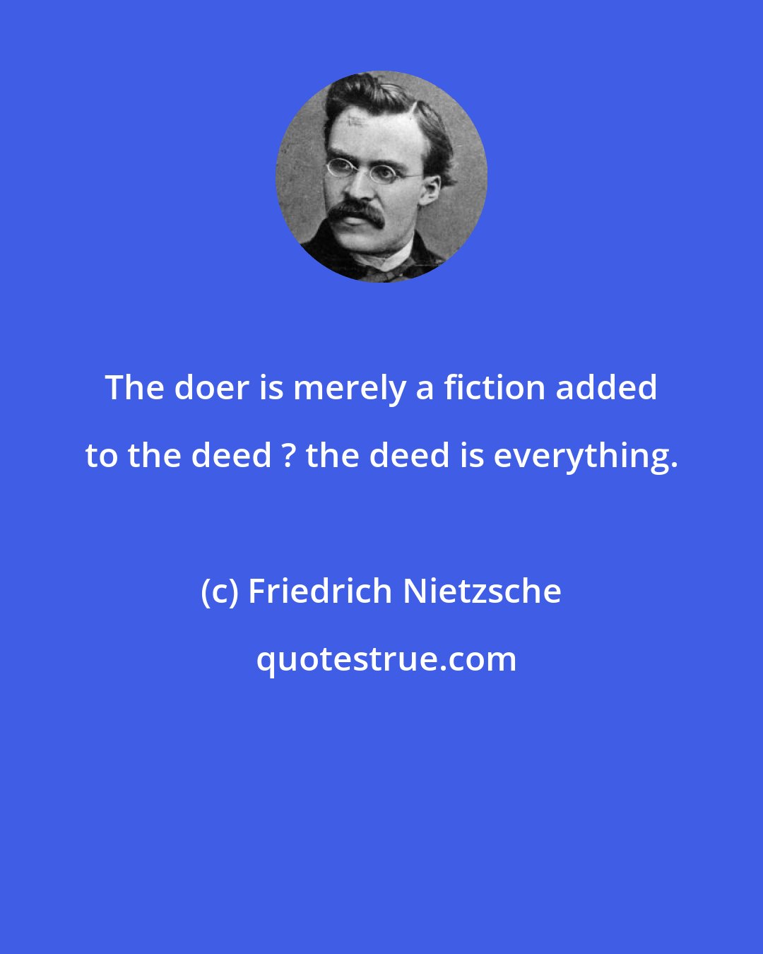 Friedrich Nietzsche: The doer is merely a fiction added to the deed ? the deed is everything.