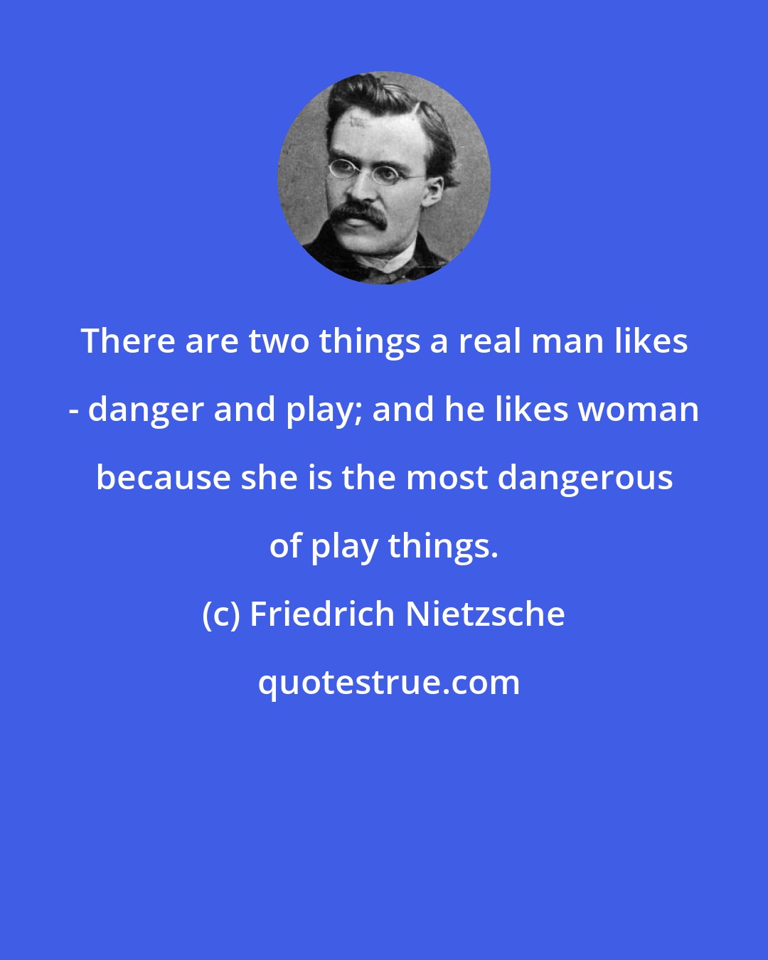 Friedrich Nietzsche: There are two things a real man likes - danger and play; and he likes woman because she is the most dangerous of play things.