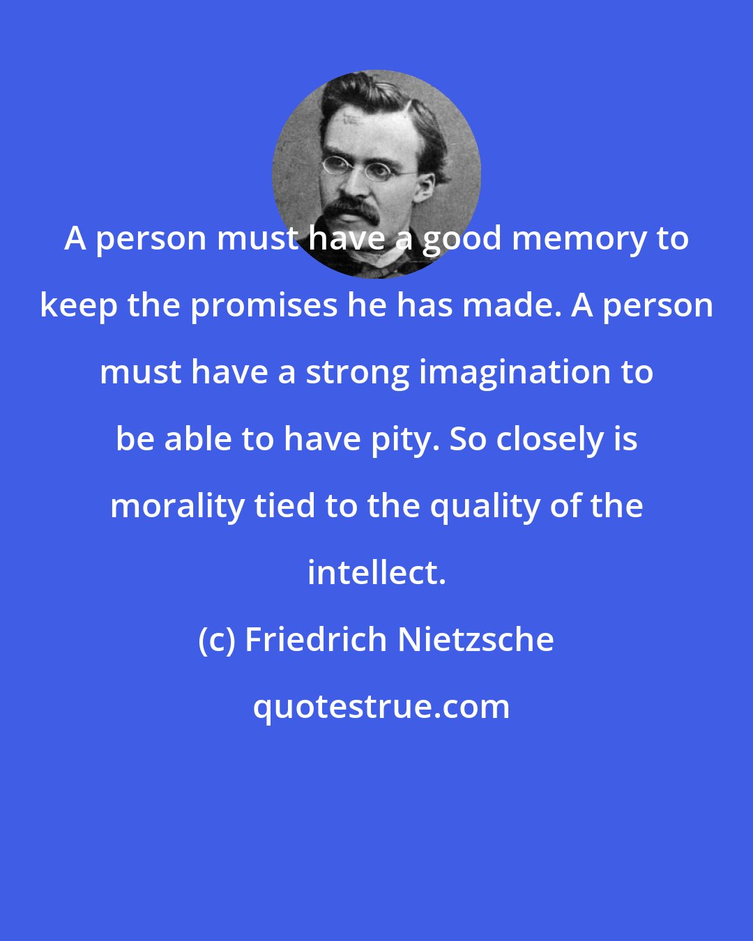 Friedrich Nietzsche: A person must have a good memory to keep the promises he has made. A person must have a strong imagination to be able to have pity. So closely is morality tied to the quality of the intellect.