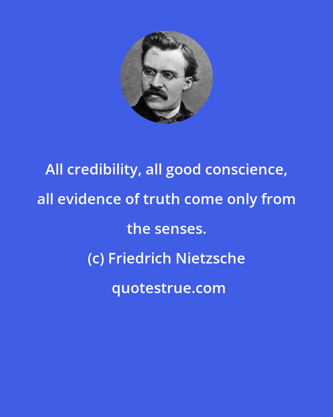 Friedrich Nietzsche: All credibility, all good conscience, all evidence of truth come only from the senses.