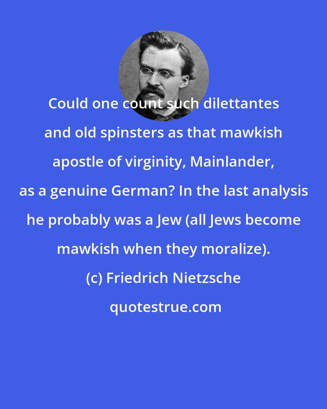 Friedrich Nietzsche: Could one count such dilettantes and old spinsters as that mawkish apostle of virginity, Mainlander, as a genuine German? In the last analysis he probably was a Jew (all Jews become mawkish when they moralize).