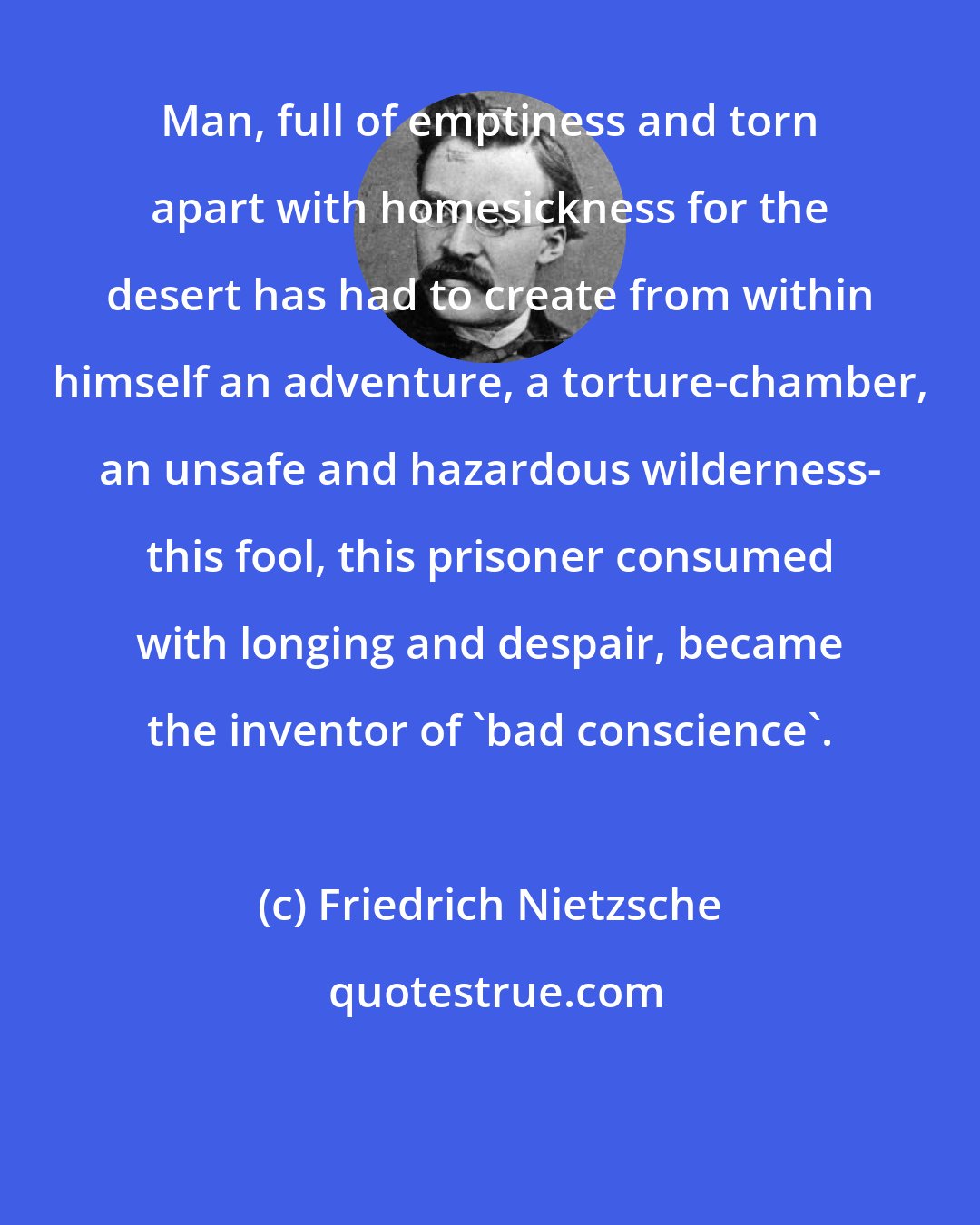 Friedrich Nietzsche: Man, full of emptiness and torn apart with homesickness for the desert has had to create from within himself an adventure, a torture-chamber, an unsafe and hazardous wilderness- this fool, this prisoner consumed with longing and despair, became the inventor of 'bad conscience'.