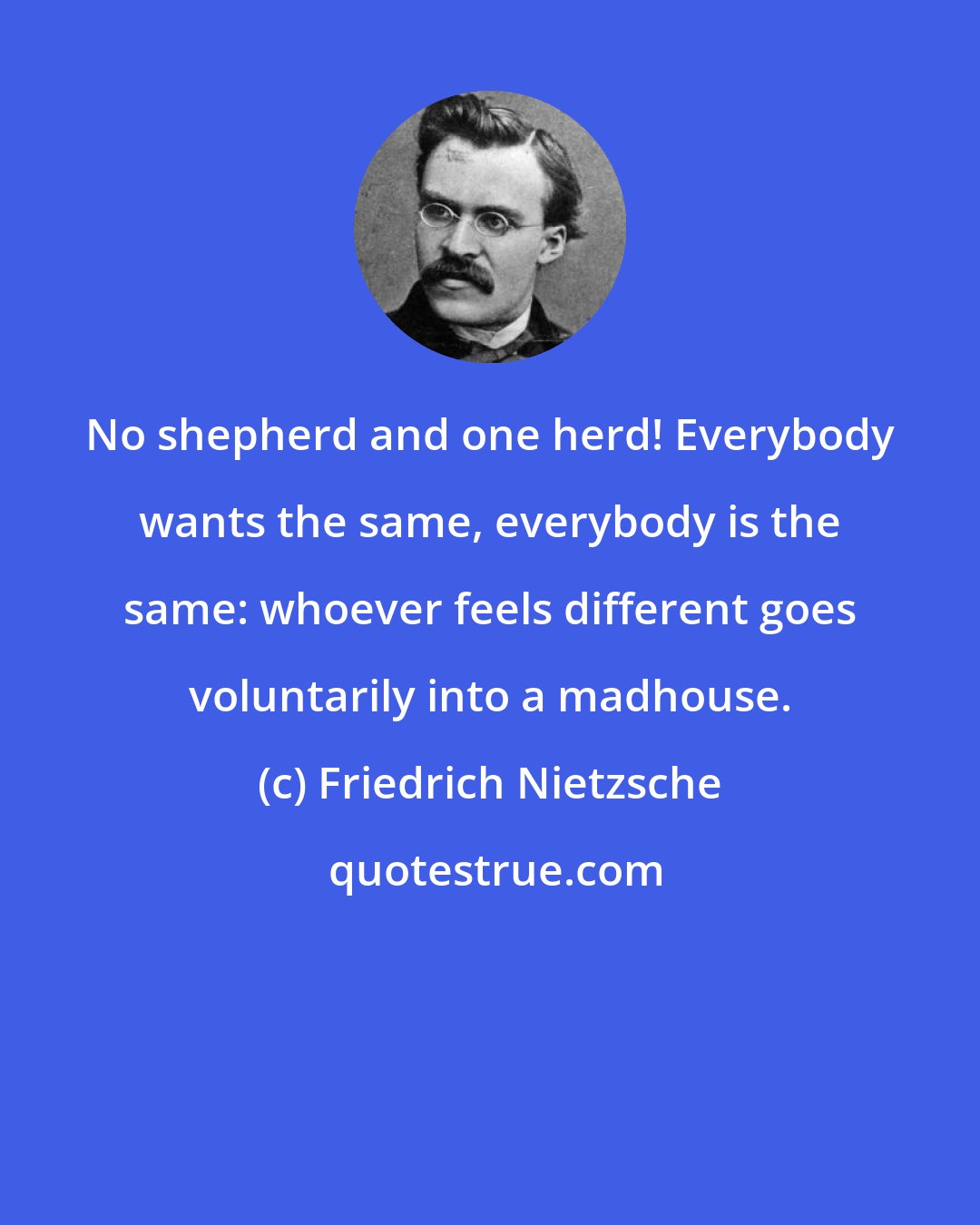 Friedrich Nietzsche: No shepherd and one herd! Everybody wants the same, everybody is the same: whoever feels different goes voluntarily into a madhouse.