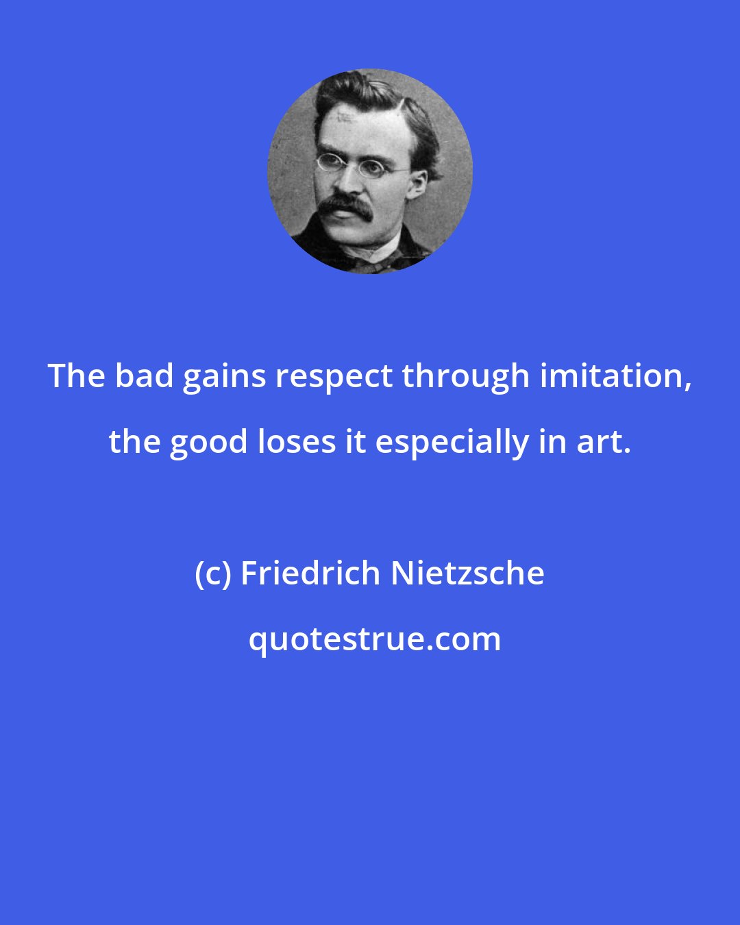 Friedrich Nietzsche: The bad gains respect through imitation, the good loses it especially in art.