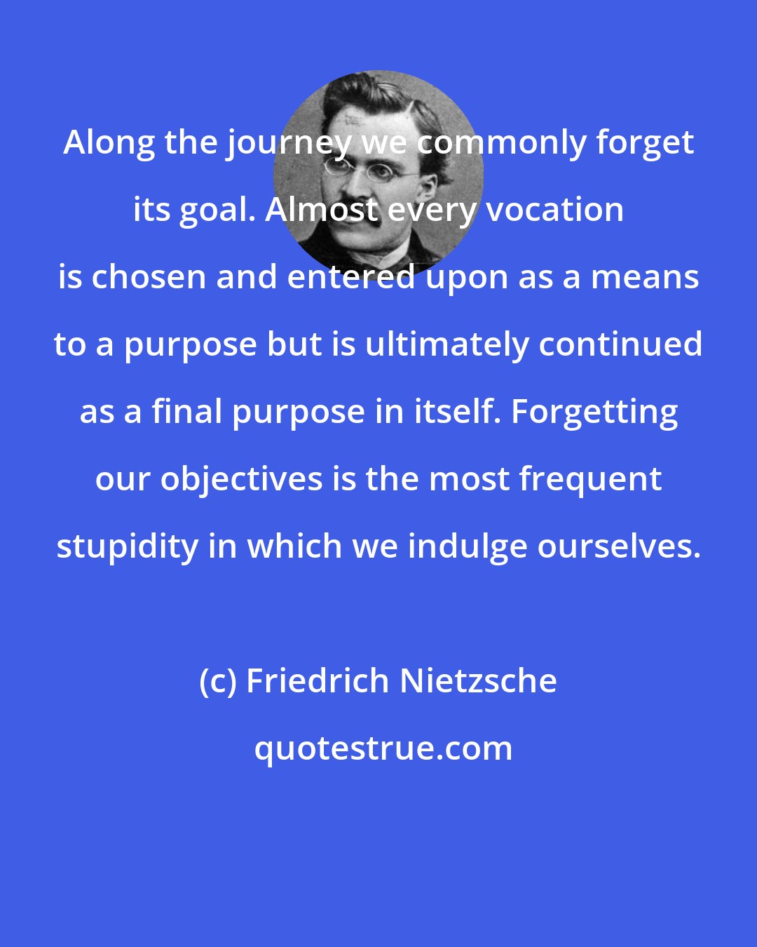 Friedrich Nietzsche: Along the journey we commonly forget its goal. Almost every vocation is chosen and entered upon as a means to a purpose but is ultimately continued as a final purpose in itself. Forgetting our objectives is the most frequent stupidity in which we indulge ourselves.