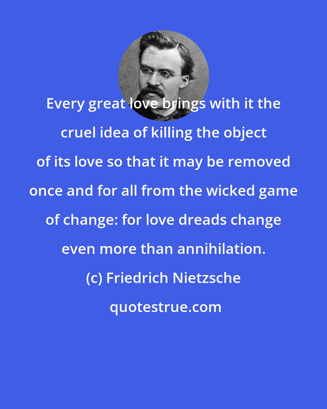 Friedrich Nietzsche: Every great love brings with it the cruel idea of killing the object of its love so that it may be removed once and for all from the wicked game of change: for love dreads change even more than annihilation.