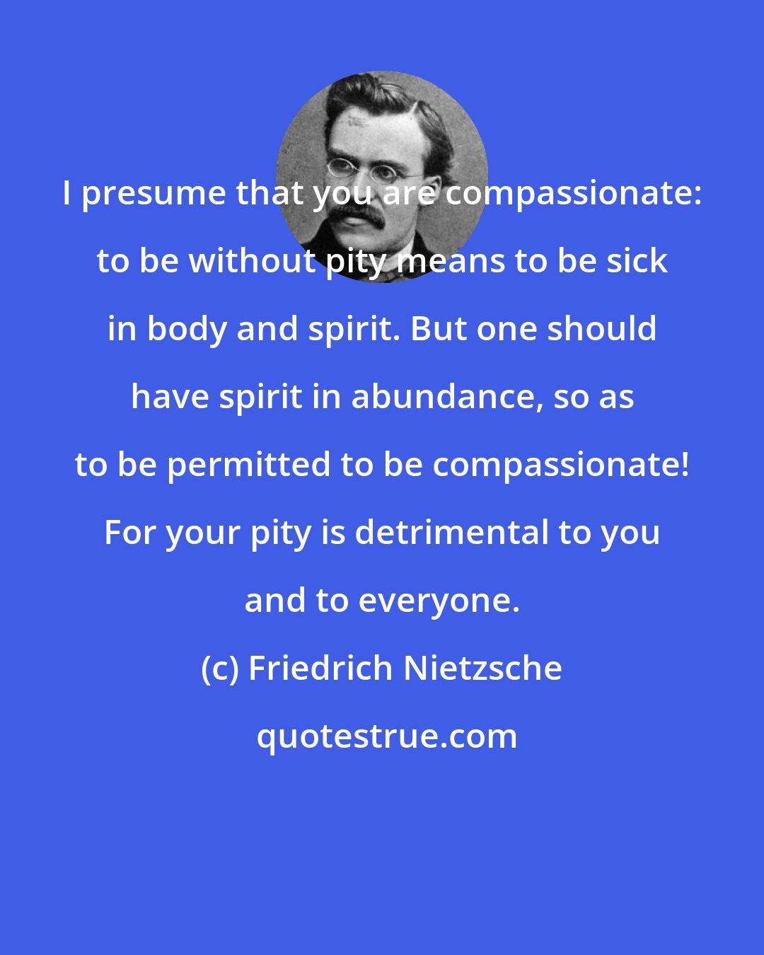 Friedrich Nietzsche: I presume that you are compassionate: to be without pity means to be sick in body and spirit. But one should have spirit in abundance, so as to be permitted to be compassionate! For your pity is detrimental to you and to everyone.