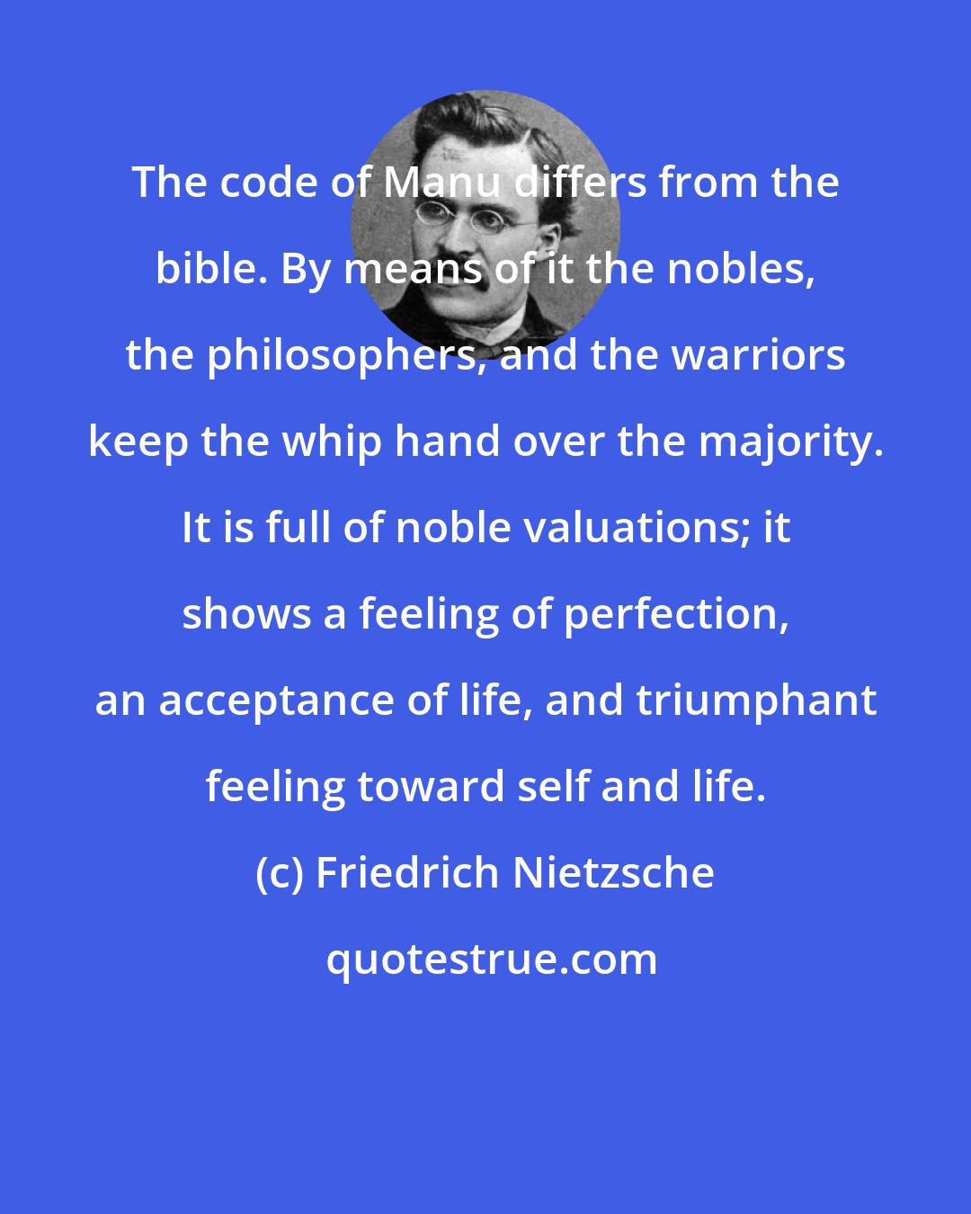 Friedrich Nietzsche: The code of Manu differs from the bible. By means of it the nobles, the philosophers, and the warriors keep the whip hand over the majority. It is full of noble valuations; it shows a feeling of perfection, an acceptance of life, and triumphant feeling toward self and life.