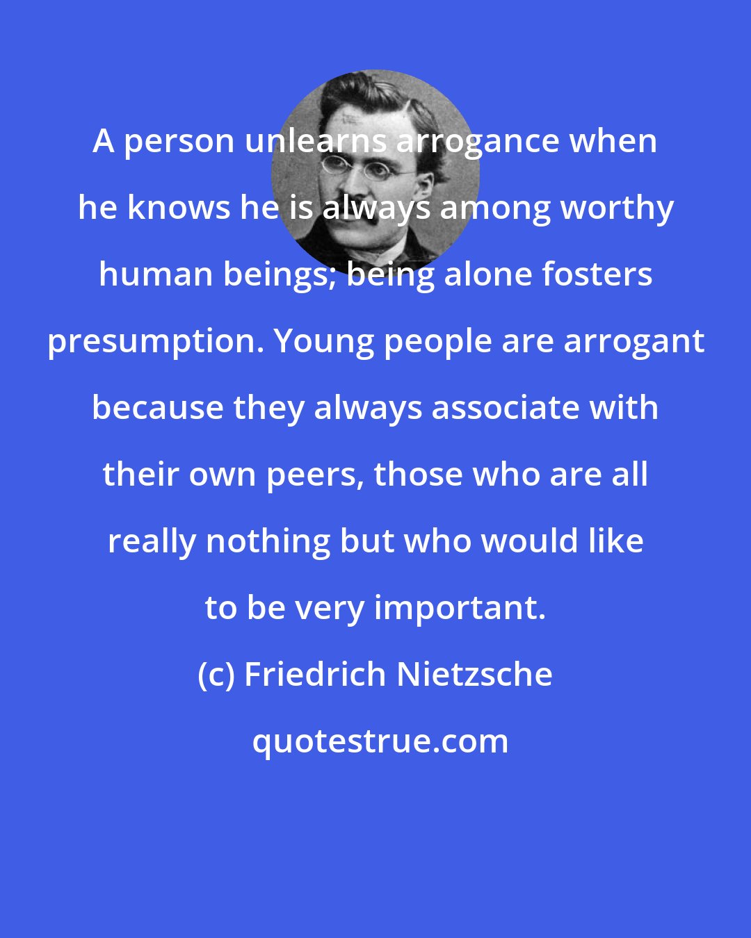 Friedrich Nietzsche: A person unlearns arrogance when he knows he is always among worthy human beings; being alone fosters presumption. Young people are arrogant because they always associate with their own peers, those who are all really nothing but who would like to be very important.