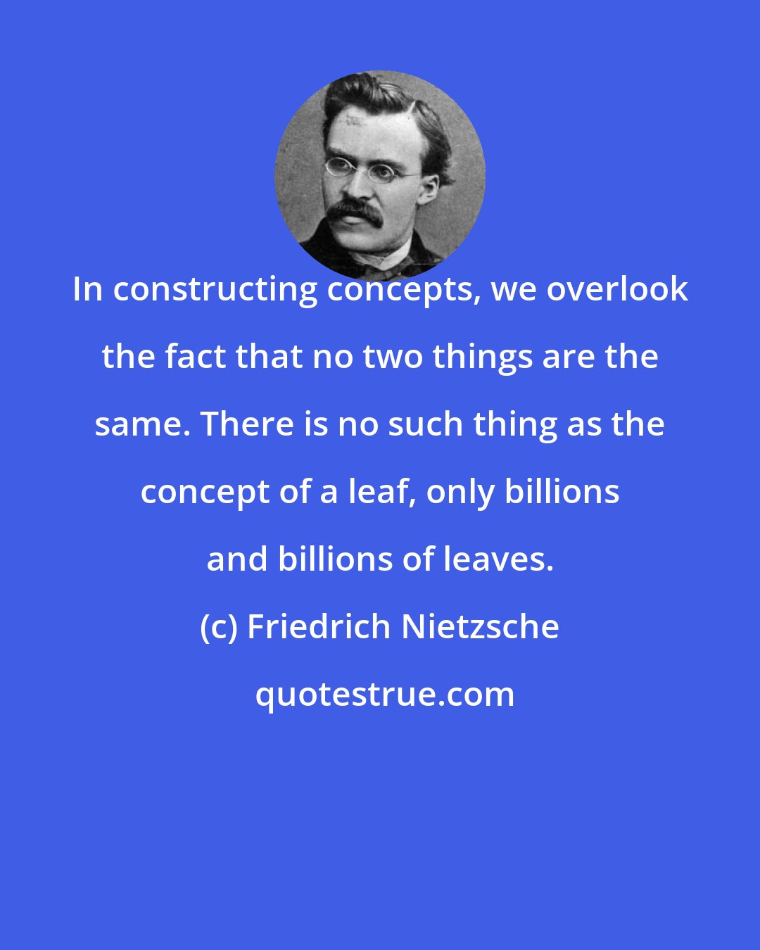 Friedrich Nietzsche: In constructing concepts, we overlook the fact that no two things are the same. There is no such thing as the concept of a leaf, only billions and billions of leaves.