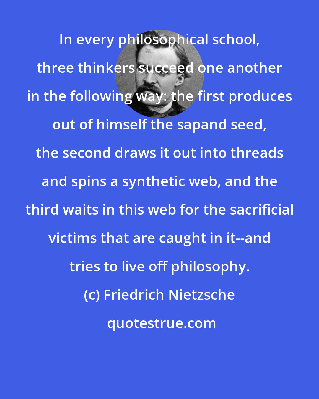 Friedrich Nietzsche: In every philosophical school, three thinkers succeed one another in the following way: the first produces out of himself the sapand seed, the second draws it out into threads and spins a synthetic web, and the third waits in this web for the sacrificial victims that are caught in it--and tries to live off philosophy.