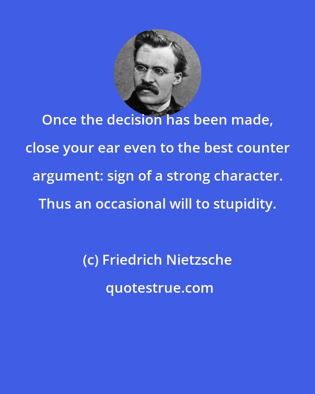 Friedrich Nietzsche: Once the decision has been made, close your ear even to the best counter argument: sign of a strong character. Thus an occasional will to stupidity.