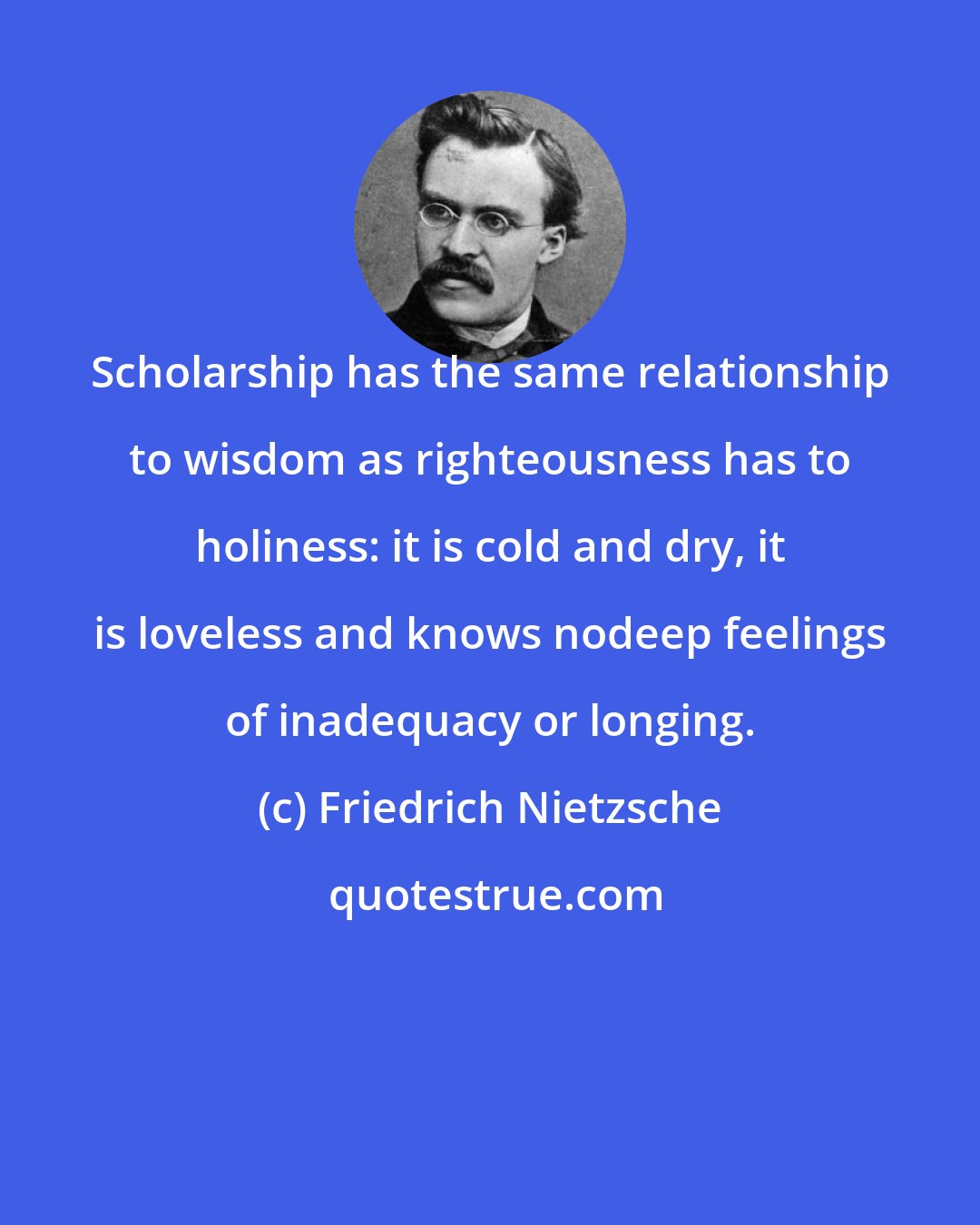 Friedrich Nietzsche: Scholarship has the same relationship to wisdom as righteousness has to holiness: it is cold and dry, it is loveless and knows nodeep feelings of inadequacy or longing.