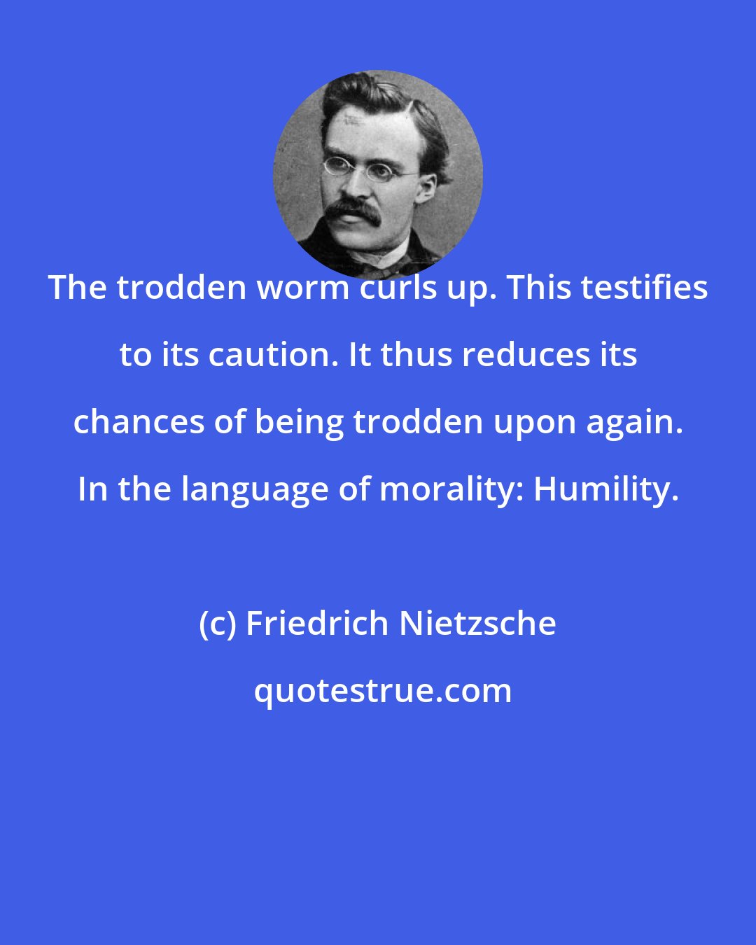 Friedrich Nietzsche: The trodden worm curls up. This testifies to its caution. It thus reduces its chances of being trodden upon again. In the language of morality: Humility.