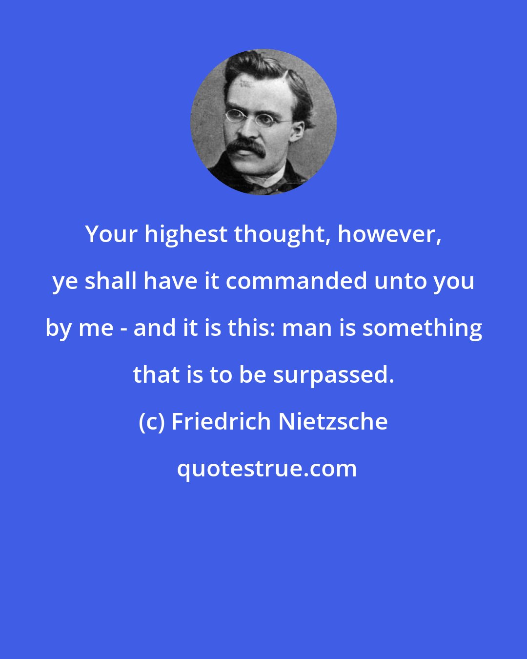 Friedrich Nietzsche: Your highest thought, however, ye shall have it commanded unto you by me - and it is this: man is something that is to be surpassed.