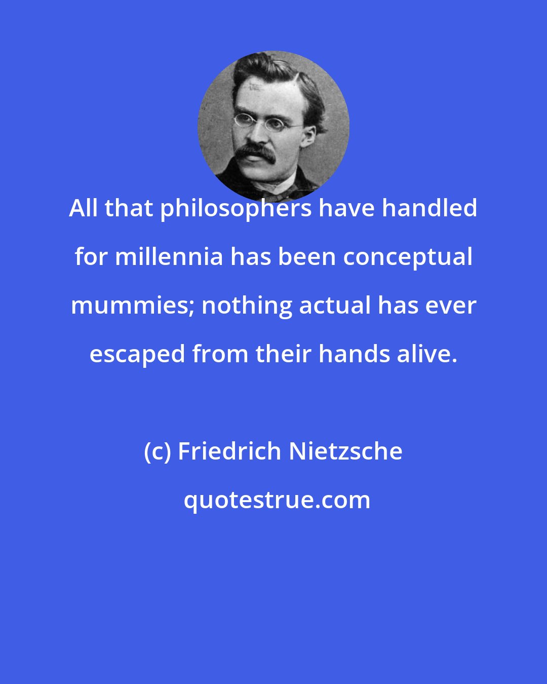 Friedrich Nietzsche: All that philosophers have handled for millennia has been conceptual mummies; nothing actual has ever escaped from their hands alive.