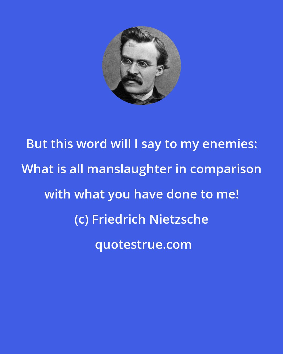 Friedrich Nietzsche: But this word will I say to my enemies: What is all manslaughter in comparison with what you have done to me!