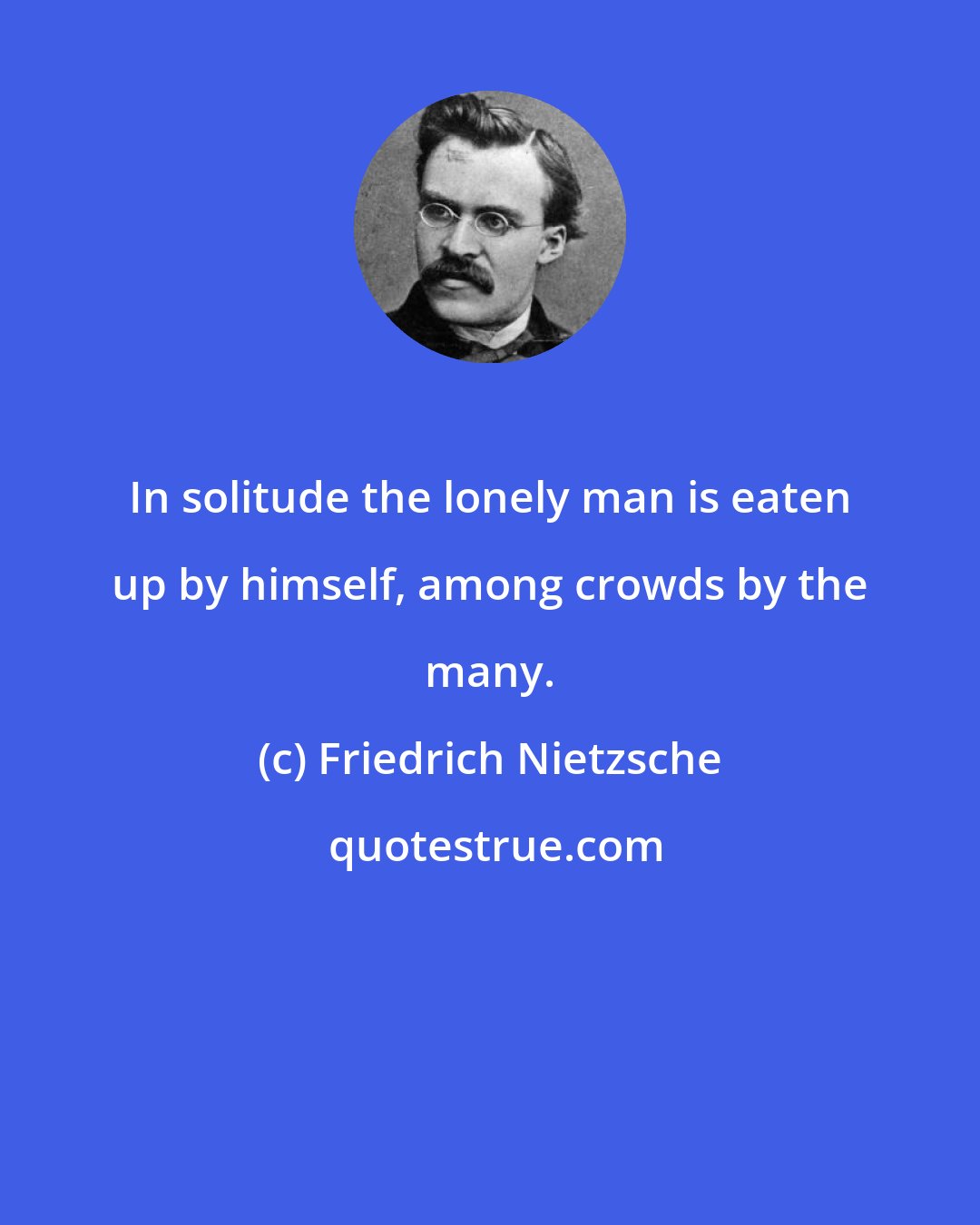 Friedrich Nietzsche: In solitude the lonely man is eaten up by himself, among crowds by the many.