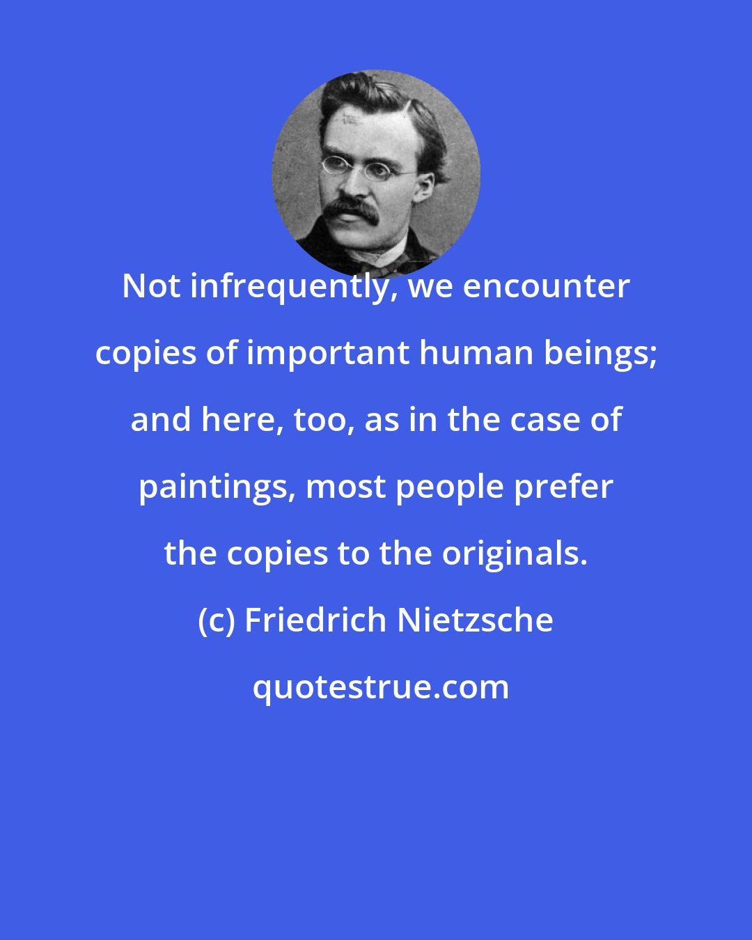 Friedrich Nietzsche: Not infrequently, we encounter copies of important human beings; and here, too, as in the case of paintings, most people prefer the copies to the originals.