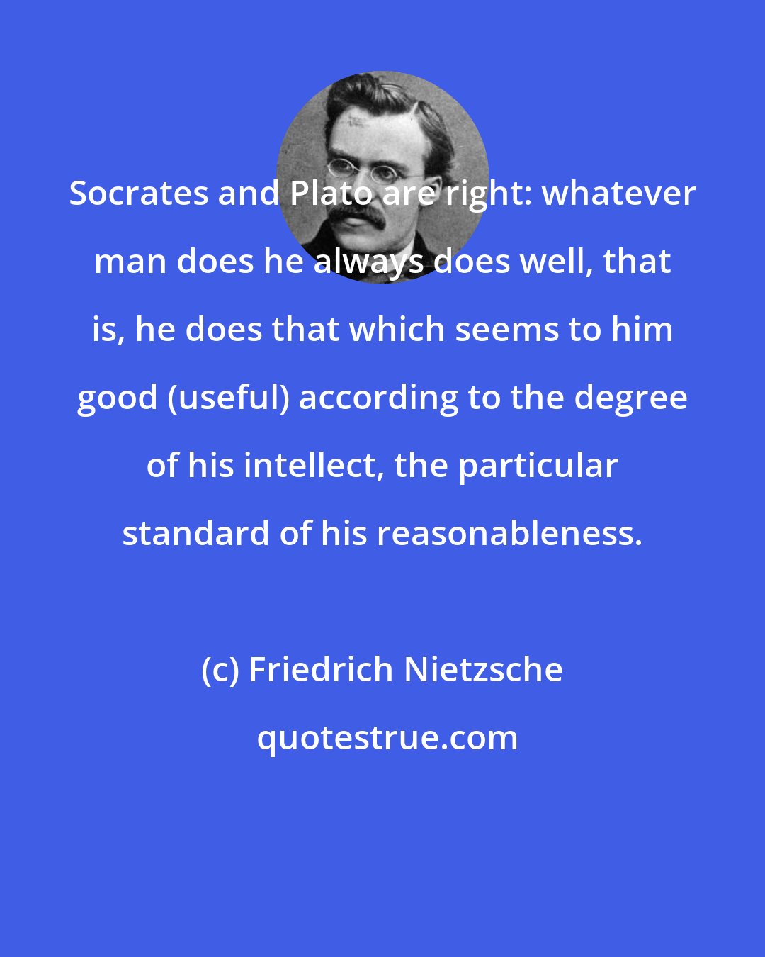 Friedrich Nietzsche: Socrates and Plato are right: whatever man does he always does well, that is, he does that which seems to him good (useful) according to the degree of his intellect, the particular standard of his reasonableness.